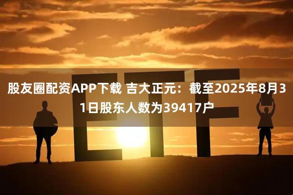 股友圈配资APP下载 吉大正元：截至2025年8月31日股东人数为39417户
