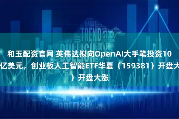 和玉配资官网 英伟达拟向OpenAI大手笔投资1000亿美元，创业板人工智能ETF华夏（159381）开盘大涨