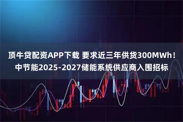 顶牛贷配资APP下载 要求近三年供货300MWh！中节能2025-2027储能系统供应商入围招标