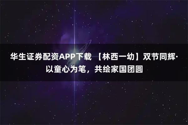 华生证券配资APP下载 【林西一幼】双节同辉·以童心为笔，共绘家国团圆