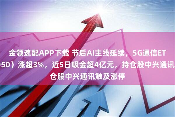 金领速配APP下载 节后AI主线延续，5G通信ETF（515050）涨超3%，近5日吸金超4亿元，持仓股中兴通讯触及涨停