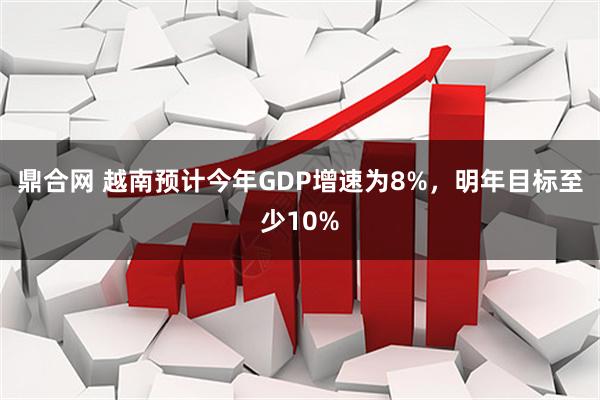 鼎合网 越南预计今年GDP增速为8%，明年目标至少10%