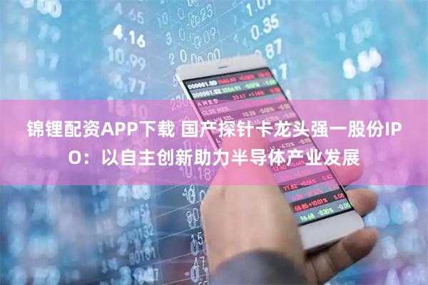 锦锂配资APP下载 国产探针卡龙头强一股份IPO：以自主创新助力半导体产业发展