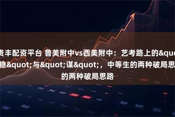 贵丰配资平台 鲁美附中vs西美附中：艺考路上的"稳"与"谋"，中等生的两种破局思路