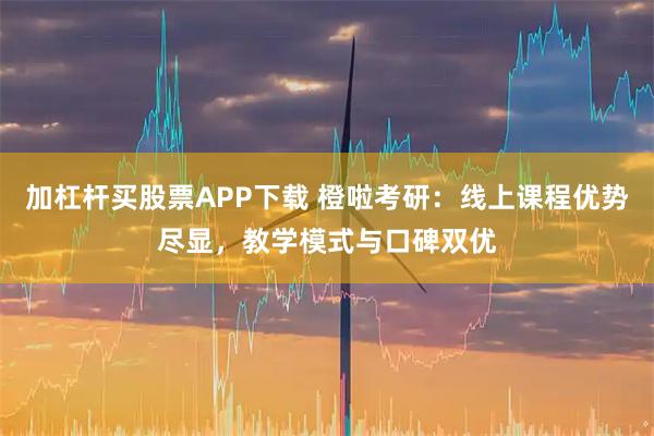 加杠杆买股票APP下载 橙啦考研：线上课程优势尽显，教学模式与口碑双优