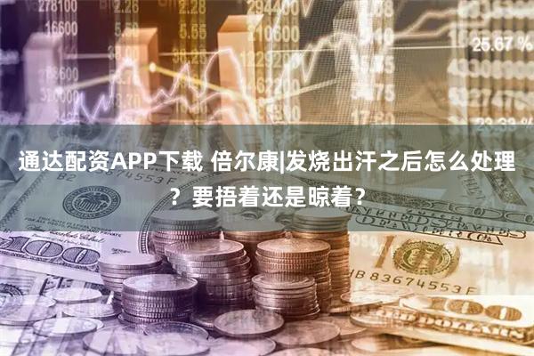 通达配资APP下载 倍尔康|发烧出汗之后怎么处理？要捂着还是晾着？
