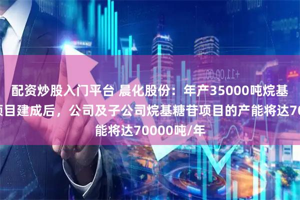 配资炒股入门平台 晨化股份：年产35000吨烷基糖苷扩建项目建成后，公司及子公司烷基糖苷项目的产能将达70000吨/年