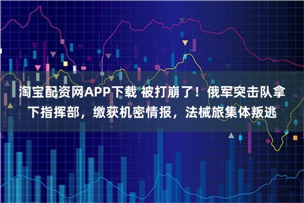 淘宝配资网APP下载 被打崩了！俄军突击队拿下指挥部，缴获机密情报，法械旅集体叛逃