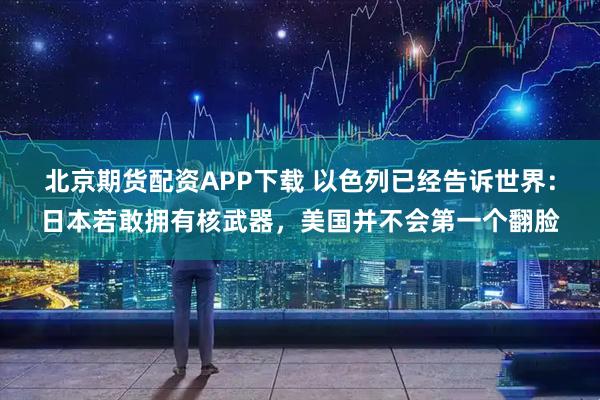 北京期货配资APP下载 以色列已经告诉世界：日本若敢拥有核武器，美国并不会第一个翻脸