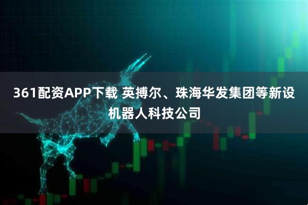 361配资APP下载 英搏尔、珠海华发集团等新设机器人科技公司