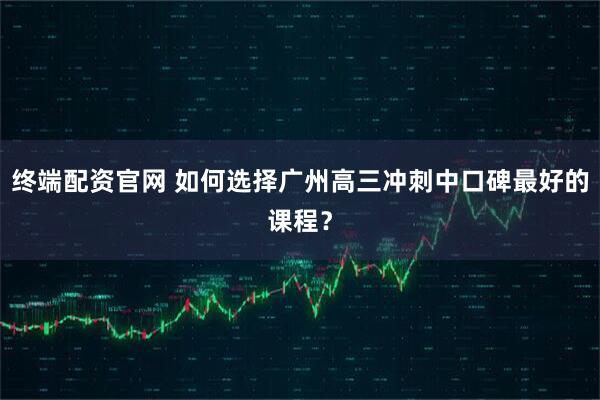 终端配资官网 如何选择广州高三冲刺中口碑最好的课程？
