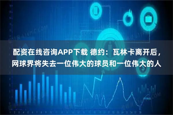 配资在线咨询APP下载 德约：瓦林卡离开后，网球界将失去一位伟大的球员和一位伟大的人