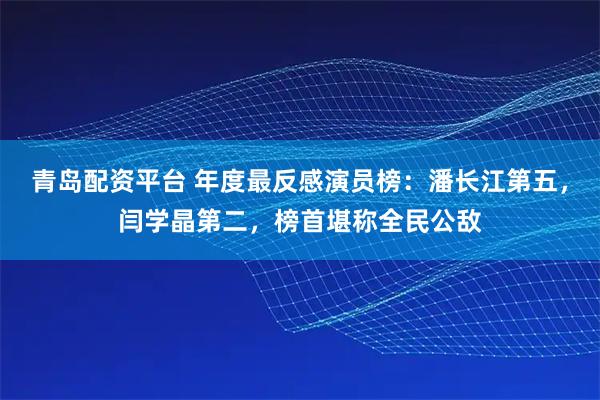 青岛配资平台 年度最反感演员榜：潘长江第五，闫学晶第二，榜首堪称全民公敌