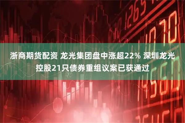 浙商期货配资 龙光集团盘中涨超22% 深圳龙光控股21只债券重组议案已获通过