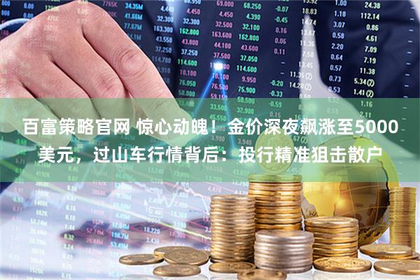 百富策略官网 惊心动魄！金价深夜飙涨至5000美元，过山车行情背后：投行精准狙击散户