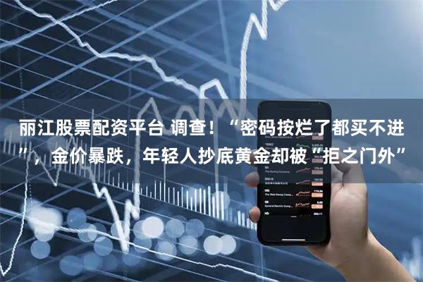丽江股票配资平台 调查！“密码按烂了都买不进”，金价暴跌，年轻人抄底黄金却被“拒之门外”