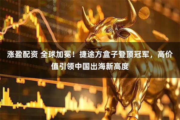 涨盈配资 全球加冕！捷途方盒子登顶冠军，高价值引领中国出海新高度
