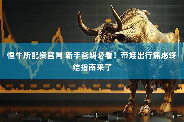 恒牛所配资官网 新手爸妈必看！带娃出行焦虑终结指南来了