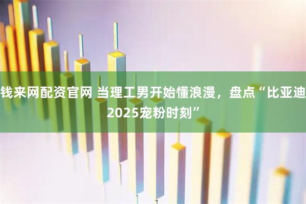钱来网配资官网 当理工男开始懂浪漫，盘点“比亚迪2025宠粉时刻”