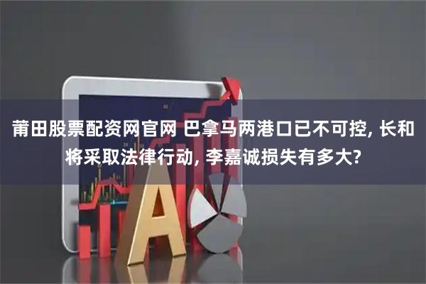 莆田股票配资网官网 巴拿马两港口已不可控, 长和将采取法律行动, 李嘉诚损失有多大?