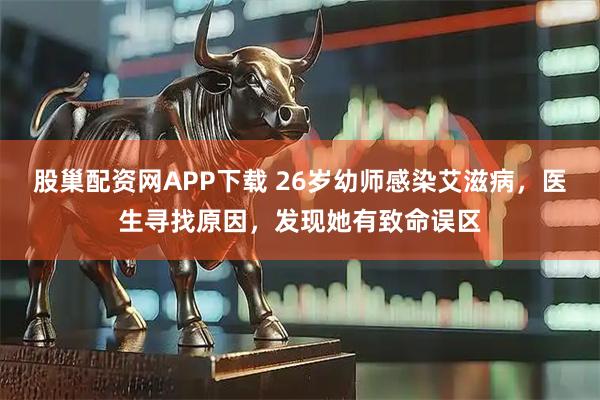 股巢配资网APP下载 26岁幼师感染艾滋病，医生寻找原因，发现她有致命误区