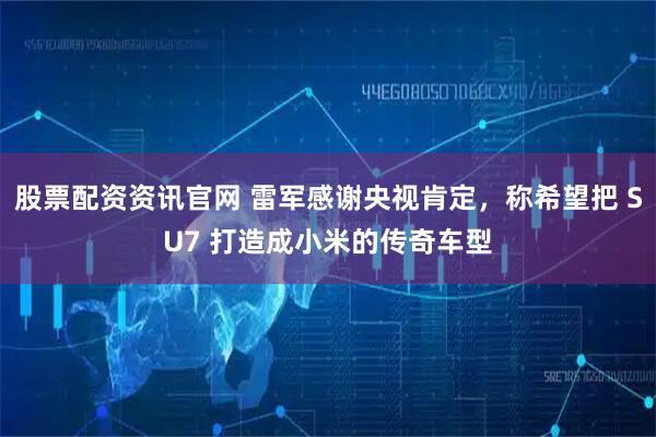 股票配资资讯官网 雷军感谢央视肯定，称希望把 SU7 打造成小米的传奇车型