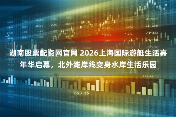 湖南股票配资网官网 2026上海国际游艇生活嘉年华启幕，北外滩岸线变身水岸生活乐园