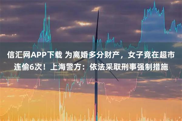 信汇网APP下载 为离婚多分财产，女子竟在超市连偷6次！上海警方：依法采取刑事强制措施