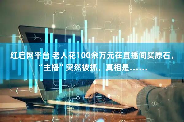 红启网平台 老人花100余万元在直播间买原石，“主播”突然被抓，真相是……