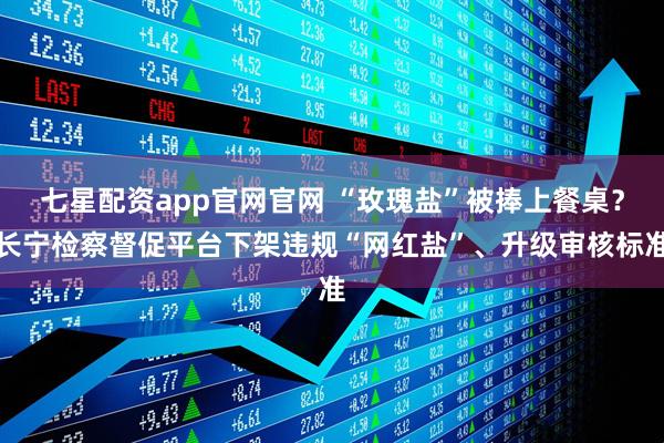七星配资app官网官网 “玫瑰盐”被捧上餐桌？长宁检察督促平台下架违规“网红盐”、升级审核标准